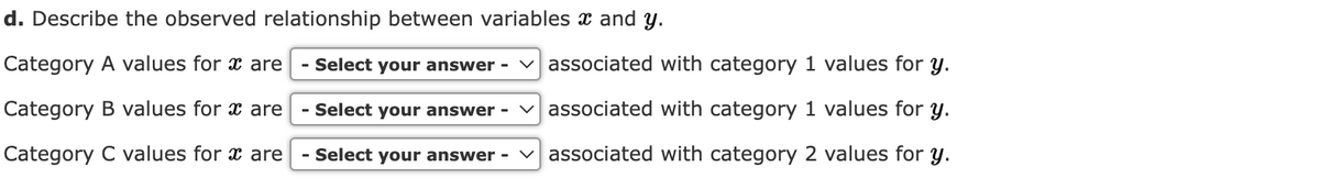 d. Describe the observed relationship between variables and y.
Category A values for x are - Select your answer - ✓associated with category 1 values for y.
Category B values for x are - Select your answer ✓associated with category 1 values for y.
Category C values for x are - Select your answer - associated with category 2 values for y.