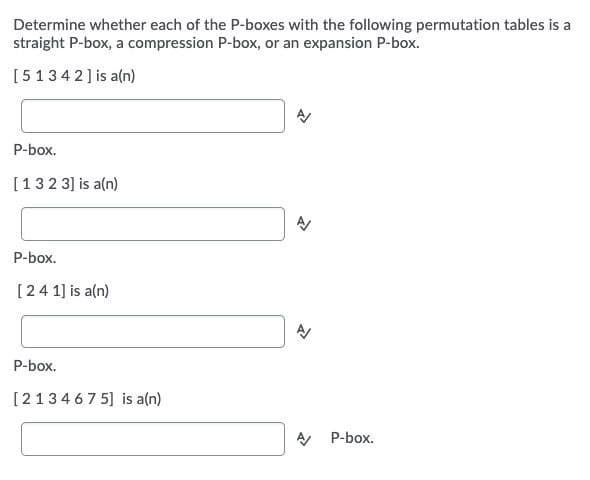 Determine whether each of the P-boxes with the following permutation tables is a
straight P-box, a compression P-box, or an expansion P-box.
[5134 2] is a(n)
P-box.
[132 3] is a(n)
P-box.
[24 1] is a(n)
P-box.
[213467 5] is a(n)
P-box.
