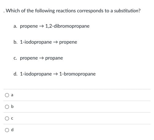 . Which of the following reactions corresponds to a substitution?
a. propene → 1,2-dibromopropane
b. 1-iodopropane → propene
c. propene → propane
d. 1-iodopropane → 1-bromopropane
a
O b
O d
