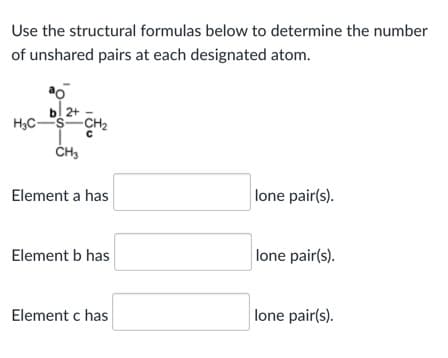 Use the structural formulas below to determine the number
of unshared pairs at each designated atom.
b! 2+
H,C-
Element a has
lone pair(s).
Element b has
lone pair(s).
Element c has
lone pair(s).
