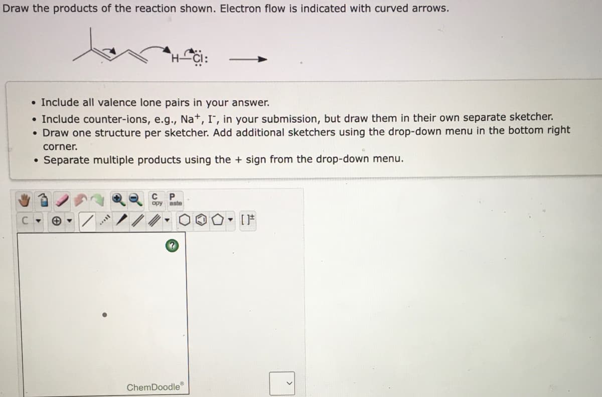 Draw the products of the reaction shown. Electron flow is indicated with curved arrows.
• Include all valence lone pairs in your answer.
• Include counter-ions, e.g., Na+, I", in your submission, but draw them in their own separate sketcher.
• Draw one structure per sketcher. Add additional sketchers using the drop-down menu in the bottom right
corner.
• Separate multiple products using the + sign from the drop-down menu.
C
opy aste
[F
ChemDoodle®
