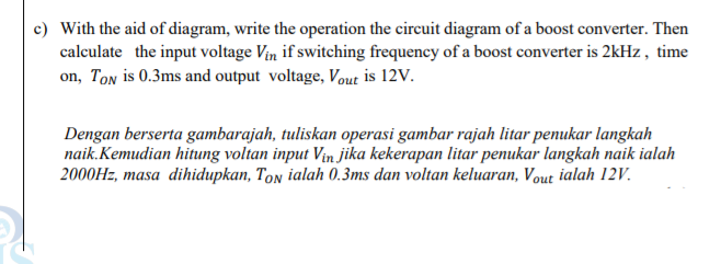 c) With the aid of diagram, write the operation the circuit diagram of a boost converter. Then
calculate the input voltage Vin if switching frequency of a boost converter is 2kHz , time
on, Ton is 0.3ms and output voltage, Vout is 12V.
Dengan berserta gambarajah, tuliskan operasi gambar rajah litar penukar langkah
naik. Kemudian hitung voltan input Vin jika kekerapan litar penukar langkah naik ialah
2000HZ, masa dihidupkan, Ton ialah 0.3ms dan voltan keluaran, Vout ialah 12V.
