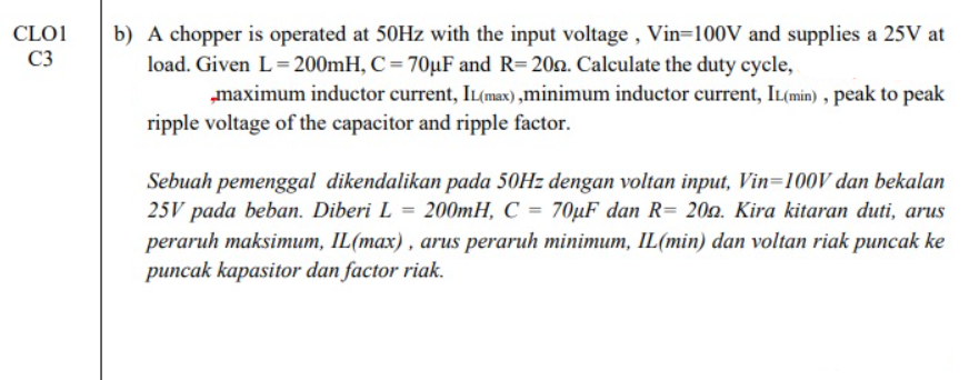 CLO1
b) A chopper is operated at 50Hz with the input voltage , Vin=100V and supplies a 25V at
load. Given L=200mH, C = 70µF and R=20n. Calculate the duty cycle,
„maximum inductor current, IL(max) ,minimum inductor current, IL(min) , peak to peak
ripple voltage of the capacitor and ripple factor.
C3
Sebuah pemenggal dikendalikan pada 50HZ dengan voltan input, Vin=100V dan bekalan
25V pada beban. Diberi L = 200mH, C = 70µF dan R= 202. Kira kitaran duti, arus
peraruh maksimum, IL(max) , arus peraruh minimum, IL(min) dan voltan riak puncak ke
puncak kapasitor dan factor riak.
