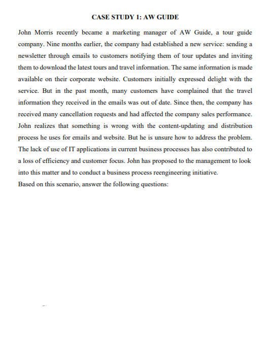 CASE STUDY 1: AW GUIDE
John Morris recently became a marketing manager of AW Guide, a tour guide
company. Nine months earlier, the company had established a new service: sending a
newsletter through emails to customers notifying them of tour updates and inviting
them to download the latest tours and travel information. The same information is made
available on their corporate website. Customers initially expressed delight with the
service. But in the past month, many customers have complained that the travel
information they received in the emails was out of date. Since then, the company has
received many cancellation requests and had affected the company sales performance.
John realizes that something is wrong with the content-updating and distribution
process he uses for emails and website. But he is unsure how to address the problem.
The lack of use of IT applications in current business processes has also contributed to
a loss of efficiency and customer focus. John has proposed to the management to look
into this matter and to conduct a business process reengineering initiative.
Based on this scenario, answer the following questions:
