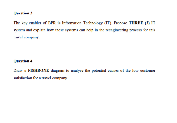 Question 3
The key enabler of BPR is Information Technology (IT). Propose THREE (3) IT
system and explain how these systems can help in the reengineering process for this
travel company.
Question 4
Draw a FISHBONE diagram to analyse the potential causes of the low customer
satisfaction for a travel company.
