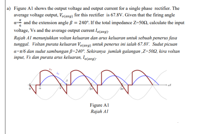 a) Figure Al shows the output voltage and output current for a single phase rectifier. The
average voltage output, Vo(avg) for this rectifier is 67.8V. Given that the firing angle
a= and the extension angle ß = 240°. If the total impedance Z=502, calculate the input
voltage, Vs and the average output current lo(avg)-
Rajah Al menunjukkan voltan keluaran dan arus keluaran untuk sebuah penerus fasa
tunggal. Voltan purata keluaran Vo(av9) untuk penerus ini ialah 67.8V. Sudut picuan
a=r/6 dan sudut sambungan ß=240°. Sekiranya jumlah galangan ,Z=50Q, kira voltan
input, Vs dan purata arus keluaran, Io(avg)-
we
Figure Al
Rajah Al
