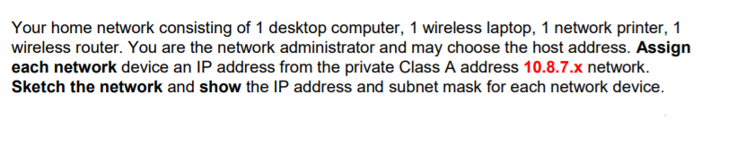 Your home network consisting of 1 desktop computer, 1 wireless laptop, 1 network printer, 1
wireless router. You are the network administrator and may choose the host address. Assign
each network device an IP address from the private Class A address 10.8.7.x network.
Sketch the network and show the IP address and subnet mask for each network device.
