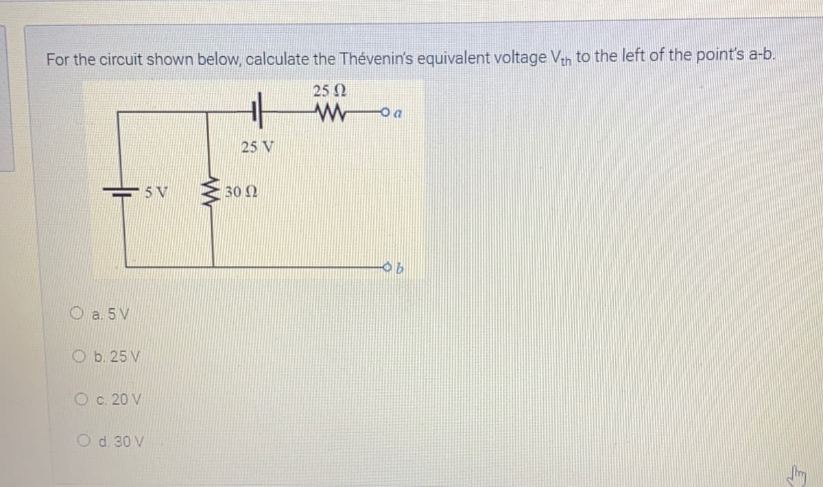 For the circuit shown below, calculate the Thévenin's equivalent voltage Vn to the left of the point's a-b.
25 N
25 V
30 0
O a. 5 V
O b. 25 V
O c. 20 V
O d. 30 V
