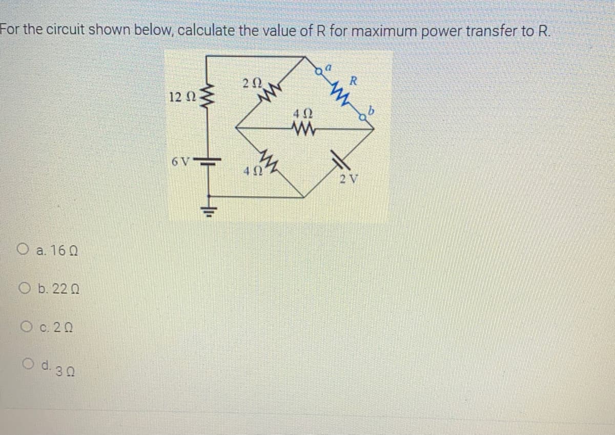 For the circuit shown below, calculate the value of R for maximum power transfer to R.
12 Ω
42
6V
2 V
a. 16 0
ОЬ. 22 0
c. 20
