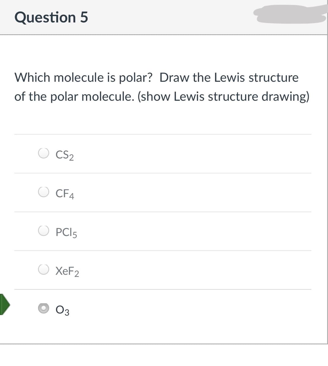 Question 5
Which molecule is polar? Draw the Lewis structure
of the polar molecule. (show Lewis structure drawing)
CS2
CF4
O PCI5
O XEF2
Оз
