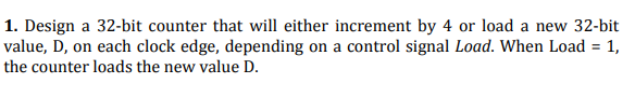 1. Design a 32-bit counter that will either increment by 4 or load a new 32-bit
value, D, on each clock edge, depending on a control signal Load. When Load = 1,
%3D
the counter loads the new value D.
