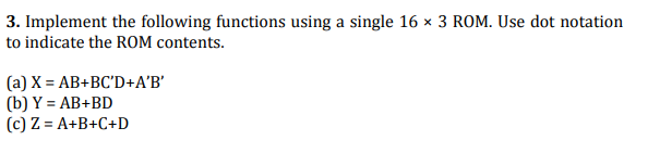 3. Implement the following functions using a single 16 x 3 ROM. Use dot notation
to indicate the ROM contents.
(a) X = AB+BC'D+A'B'
(b) Y = AB+BD
(c) Z = A+B+C+D
