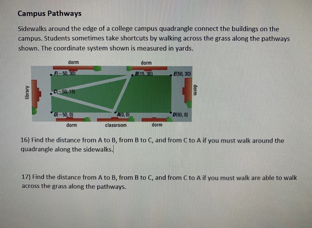 Campus Pathways
Sidewalks around the edge of a college campus quadrangle connect the buildings on the
campus. Students sometimes take shortcuts by walking across the grass along the pathways
shown. The coordinate system shown is measured in yards.
dorm
dorm
F-50, 30)
B(15 30)
E(50, 30)
CE50, 15)
G-50, 0)
A(0, 0)
D(50, 0)
dorm
classroom
dorm
16) Find the distance from A to B, from B to C, and from C to A if you must walk around the
quadrangle along the sidewalks.
17) Find the distance from A to B, from B to C, and from C to A if you must walk are able to walk
across the grass along the pathways.
dorm
library
