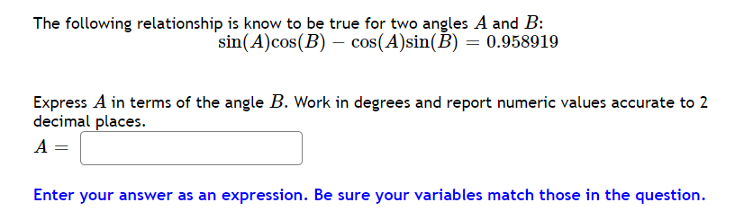 The following relationship is know to be true for two angles A and B:
sin(A)cos(B) – cos(A)sin(B) = 0.958919
Express A in terms of the angle B. Work in degrees and report numeric values accurate to 2
decimal places.
A =
Enter your answer as an expression. Be sure your variables match those in the question.
