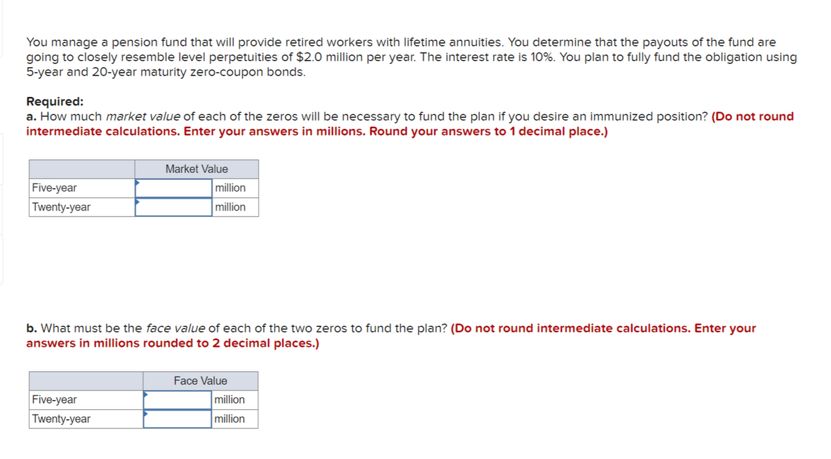 You manage a pension fund that will provide retired workers with lifetime annuities. You determine that the payouts of the fund are
going to closely resemble level perpetuities of $2.0 million per year. The interest rate is 10%. You plan to fully fund the obligation using
5-year and 20-year maturity zero-coupon bonds.
Required:
a. How much market value of each of the zeros will be necessary to fund the plan if you desire an immunized position? (Do not round
intermediate calculations. Enter your answers in millions. Round your answers to 1 decimal place.)
Five-year
Twenty-year
Market Value
Five-year
Twenty-year
million
million
b. What must be the face value of each of the two zeros to fund the plan? (Do not round intermediate calculations. Enter your
answers in millions rounded to 2 decimal places.)
Face Value
million
million