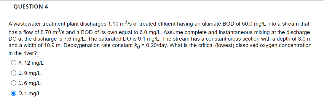 QUESTION 4
A wastewater treatment plant discharges 1.10 m³/s of treated effluent having an ultimate BOD of 50.0 mg/L into a stream that
has a flow of 8.70 m³/s and a BOD of its own equal to 6.0 mg/L. Assume complete and instantaneous mixing at the discharge.
DO at the discharge is 7.6 mg/L. The saturated DO is 9.1 mg/L. The stream has a constant cross section with a depth of 3.0 m
and a width of 10.9 m. Deoxygenation rate constant kd = 0.20/day. What is the critical (lowest) dissolved oxygen concentration
in the river?
O A. 12 mg/L
O B. 9 mg/L
O C. 6 mg/L
O D. 1 mg/L