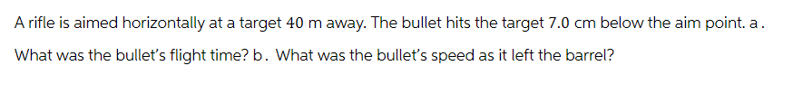 A rifle is aimed horizontally at a target 40 m away. The bullet hits the target 7.0 cm below the aim point. a.
What was the bullet's flight time? b. What was the bullet's speed as it left the barrel?