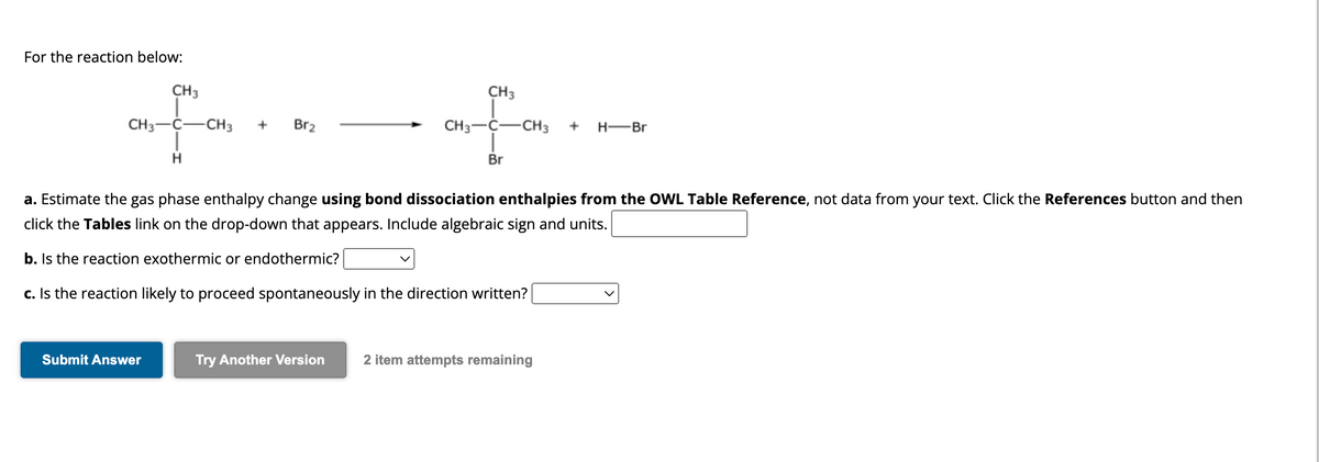 For the reaction below:
CH3
CH3 C CH 3
H
+
Submit Answer
Br₂
CH3
for
Br
CH3-C-
CH3 +
a. Estimate the gas phase enthalpy change using bond dissociation enthalpies from the OWL Table Reference, not data from your text. Click the References button and then
click the Tables link on the drop-down that appears. Include algebraic sign and units.
b. Is the reaction exothermic or endothermic?
c. Is the reaction likely to proceed spontaneously in the direction written?
H-Br
Try Another Version 2 item attempts remaining