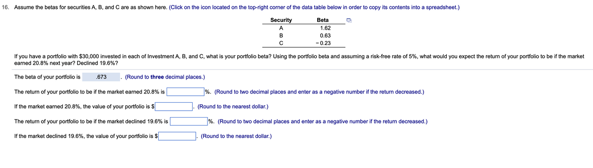 16. Assume the betas for securities A, B, and C are as shown here. (Click on the icon located on the top-right corner of the data table below in order to copy its contents into a spreadsheet.)
Security
A
B
C
.673
Beta
If you have a portfolio with $30,000 invested in each of Investment A, B, and C, what is your portfolio beta? Using the portfolio beta and assuming a risk-free rate of 5%, what would you expect the return of your portfolio to be if the market
earned 20.8% next year? Declined 19.6%?
The beta of your portfolio is
(Round to three decimal places.)
The return of your portfolio to be if the market earned 20.8% is
If the market earned 20.8%, the value of your portfolio is $
The return of your portfolio to be if the market declined 19.6% is
If the market declined 19.6%, the value of your portfolio is $
1.62
0.63
- 0.23
(Round to the nearest dollar.)
%. (Round to two decimal places and enter as a negative number if the return decreased.)
%. (Round to two decimal places and enter as a negative number if the return decreased.)
(Round to the nearest dollar.)