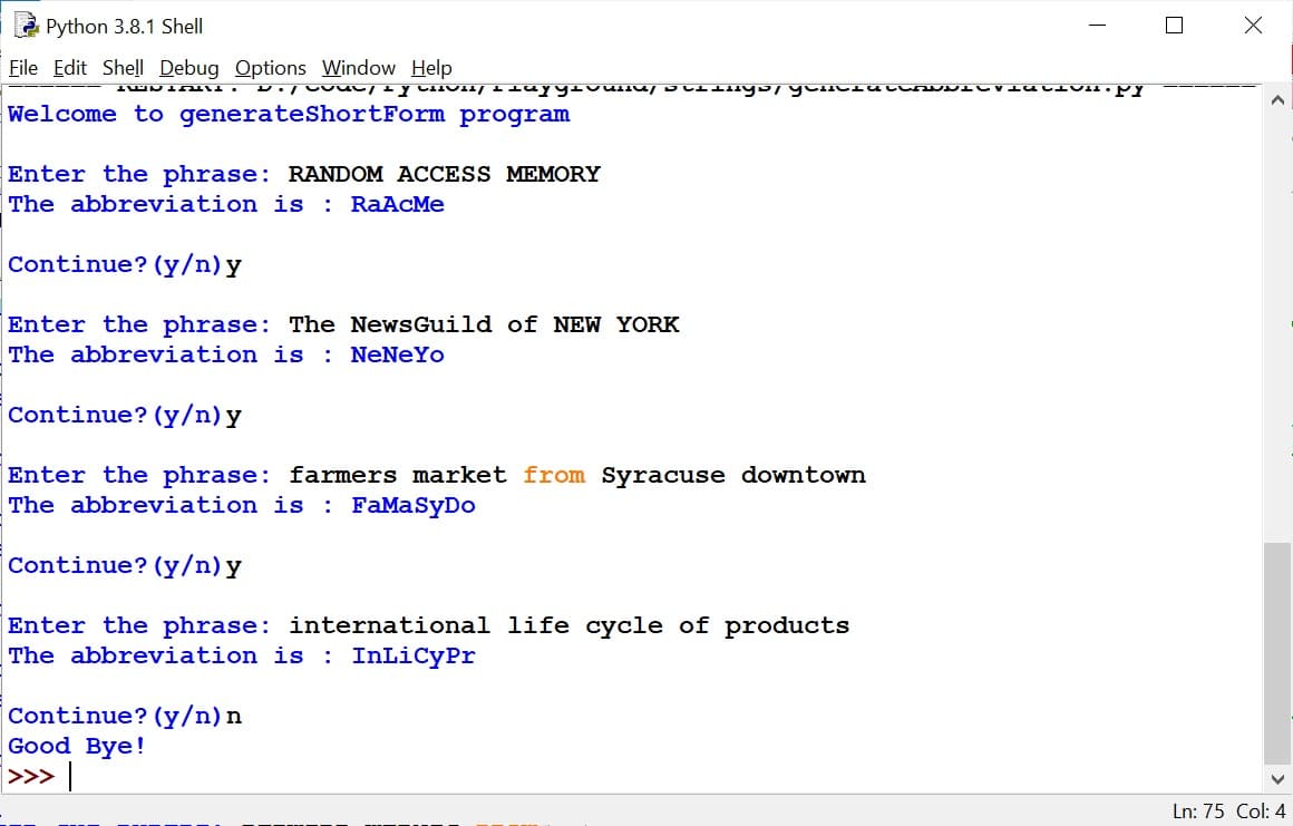 Python 3.8.1 Shell
File Edit Shell Debug Options Window Help
Welcome to generateShortForm program
Enter the phrase: RANDOM ACCESS MEMORY
The abbreviation is : RaACMe
Continue? (y/n) y
Enter the phrase: The NewsGuild of NEW YORK
The abbreviation is : NeNeYo
Continue? (y/n) y
Enter the phrase: farmers market from Syracuse downtown
The abbreviation is : FaMaSyDo
Continue? (y/n)y
Enter the phrase: international life cycle of products
The abbreviation is : InLiCyPr
Continue? (y/n) n
Good Bye!
>»> |
Ln: 75 Col: 4
|
