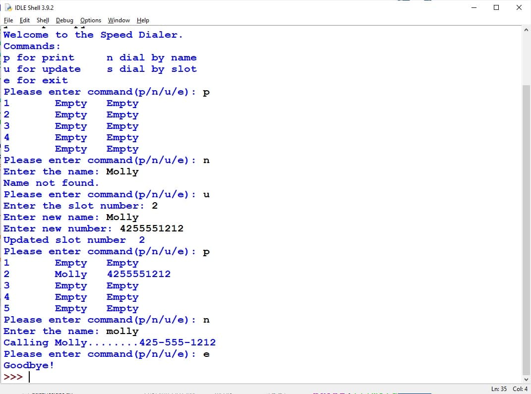 2 IDLE Shell 3.9.2
File Edit Shell Debug Options Window Help
Welcome to the Speed Dialer.
Commands :
p for print
u for update
e for exit
n dial by name
s dial by slot
Please enter command (p/n/u/e) : p
Empty
Empty
Empty
Empty
Empty
Please enter command (p/n/u/e) : n
1
Empty
Empty
2
3
Empty
Empty
Empty
4
Enter the name: Molly
Name not found.
Please enter command (p/n/u/e) : u
Enter the slot number: 2
Enter new name: Molly
Enter ner
number: 4255551212
Updated slot number
Please enter command (p/n/u/e): p
1
Empty
Molly
Empty
Empty
Empty
Empty
2
4255551212
3
Empty
Empty
Empty
4
Please enter command (p/n/u/e): n
Enter the name: molly
Calling Molly...
Please enter command (p/n/u/e) : e
Goodbye!
>>> |
....425-555-1212
Ln: 35 Col: 4
