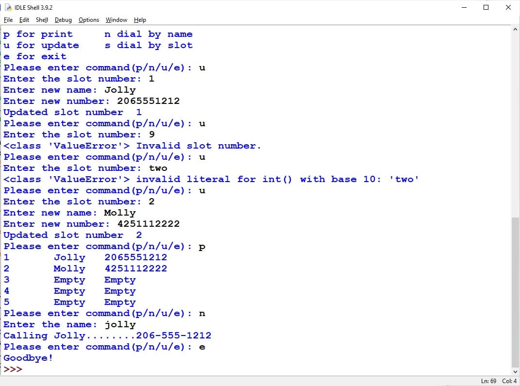 2 IDLE Shell 3.9.2
File Edit Shell Debug Options Window Help
p for print
u for update
e for exit
Please enter command (p/n/u/e) : u
n dial by name
s dial by slot
Enter the slot number: 1
Enter new name: Jolly
Enter new number: 2065551212
Updated slot number
Please enter command (p/n/u/e) : u
1
Enter the slot number: 9
<class 'ValueError'> Invalid slot number.
Please enter command (p/n/u/e) : u
Enter the slot number: twO
<class 'ValueError'> invalid literal for int () with base 10:
Please enter command (p/n/u/e) : u
'two'
Enter the slot number: 2
Enter new name: Molly
Enter ner
number: 4251112222
Updated slot number
Please enter command (p/n/u/e) : p
2
1
2065551212
Jolly
Molly
Empty
Empty
Empty
2
4251112222
3
Empty
Empty
Empty
4
Please enter command (p/n/u/e) : n
Enter the name: jolly
Calling Jolly..
Please enter command (p/n/u/e) : e
Goodbye!
....206-555-1212
>>>
Ln: 69 Col: 4
