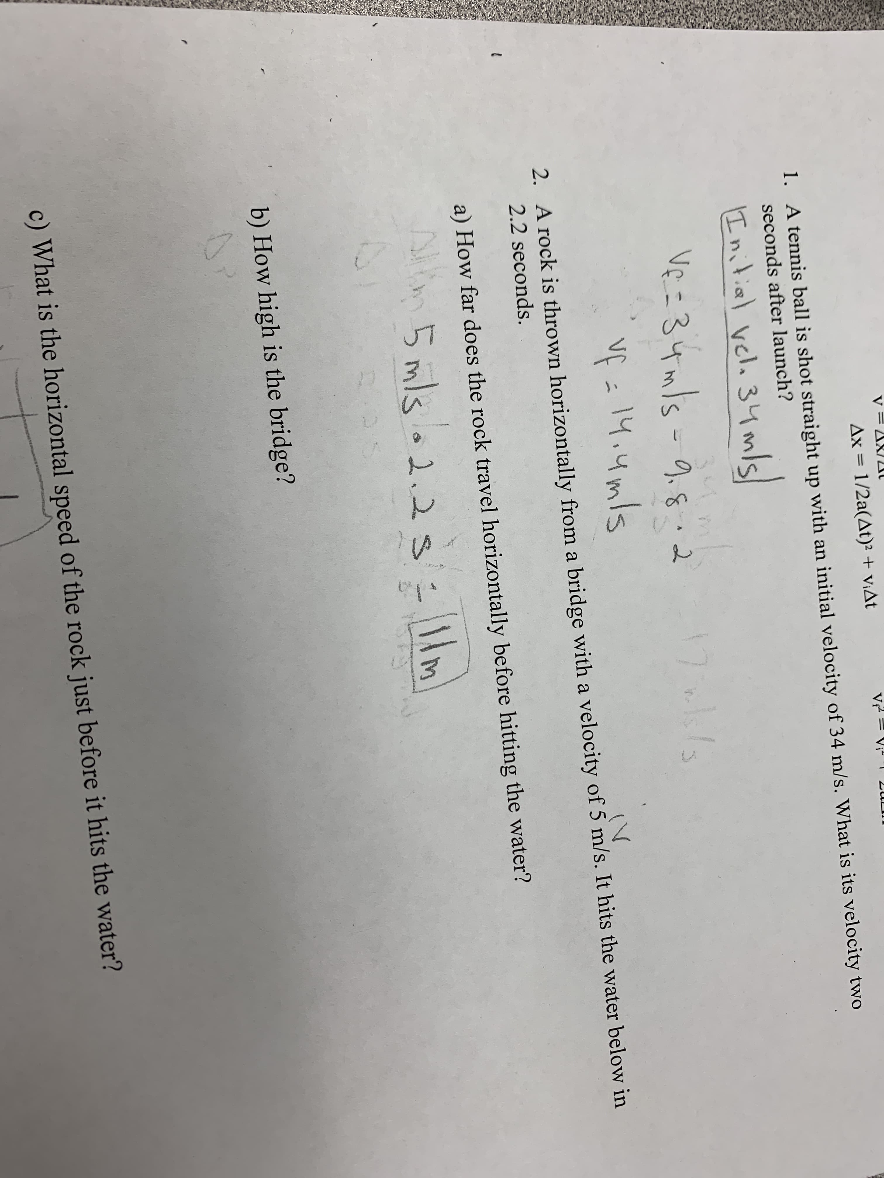 Ax = 1/2a(At)² + V¡At
1. A tennis ball is shot straight up with an initial velocity of 34 m/s. What is its velocity two
seconds after launch?
I nitial velo 34mls
Ve - 3५n S - 0,६ , 2
34
9.8.2
Vf =
vÇ -
14,4mls
(V
2. A rock is thrown horizontally from a bridge with a velocity of 5 m/s. It hits the water below in
2.2 seconds.
a) How far does the rock travel horizontally before hitting the water?
5 mlso2.2 llm
b) How high is the bridge?
c) What is the horizontal speed of the rock just before it hits the water?
