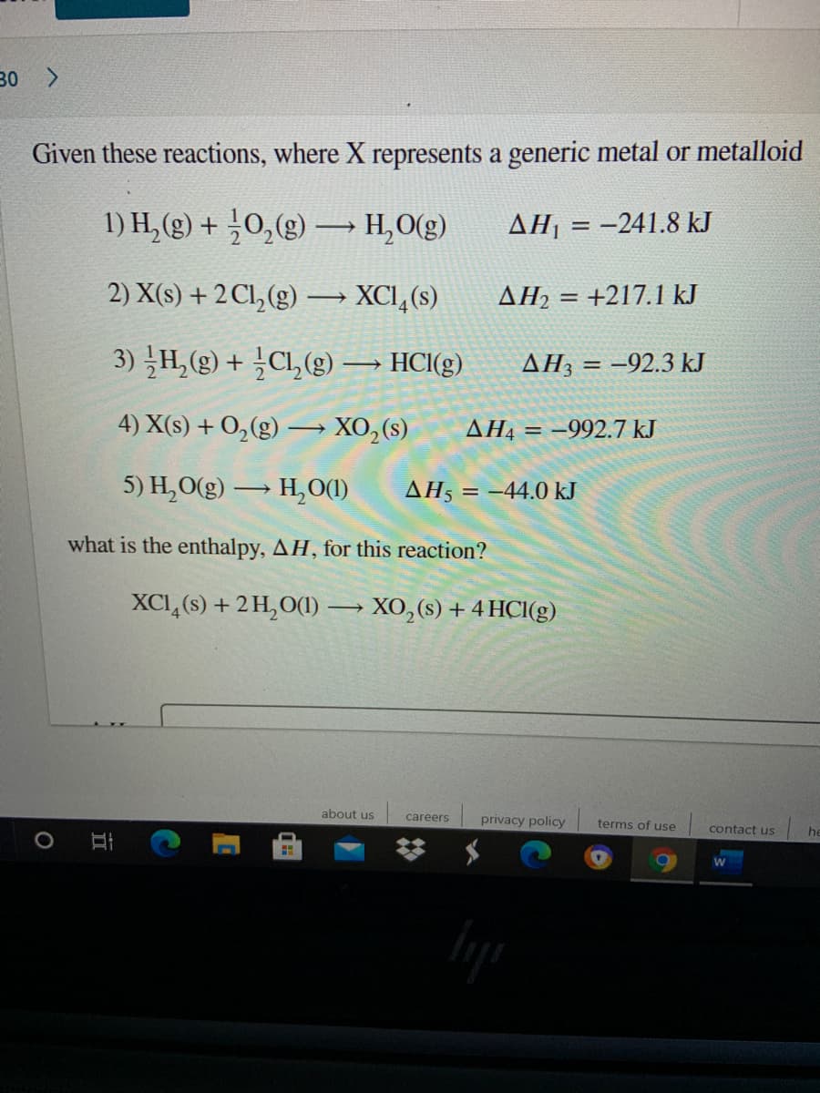 30 >
Given these reactions, where X represents a generic metal or metalloid
1) H, (g) + ¿0,(g)
→ H,O(g)
AH, = -241.8 kJ
2) X(s) + 2 Cl, (g) → XCI,(s)
AH2 = +217.1 kJ
3) H, (g) + Cl, (g) → HCI(g)
AH3 = -92.3 kJ
4) X(s) + 0,(g) -
XO,(s)
AH4 = –992.7 kJ
5) H,O(g) → H,O(1)
ΔΗ5
= -44.0 kJ
what is the enthalpy, AH, for this reaction?
XCI,(s) + 2H,O(1) → XO,(s) + 4 HCI(g)
about us
careers
privacy policy
terms of use
contact us
he
