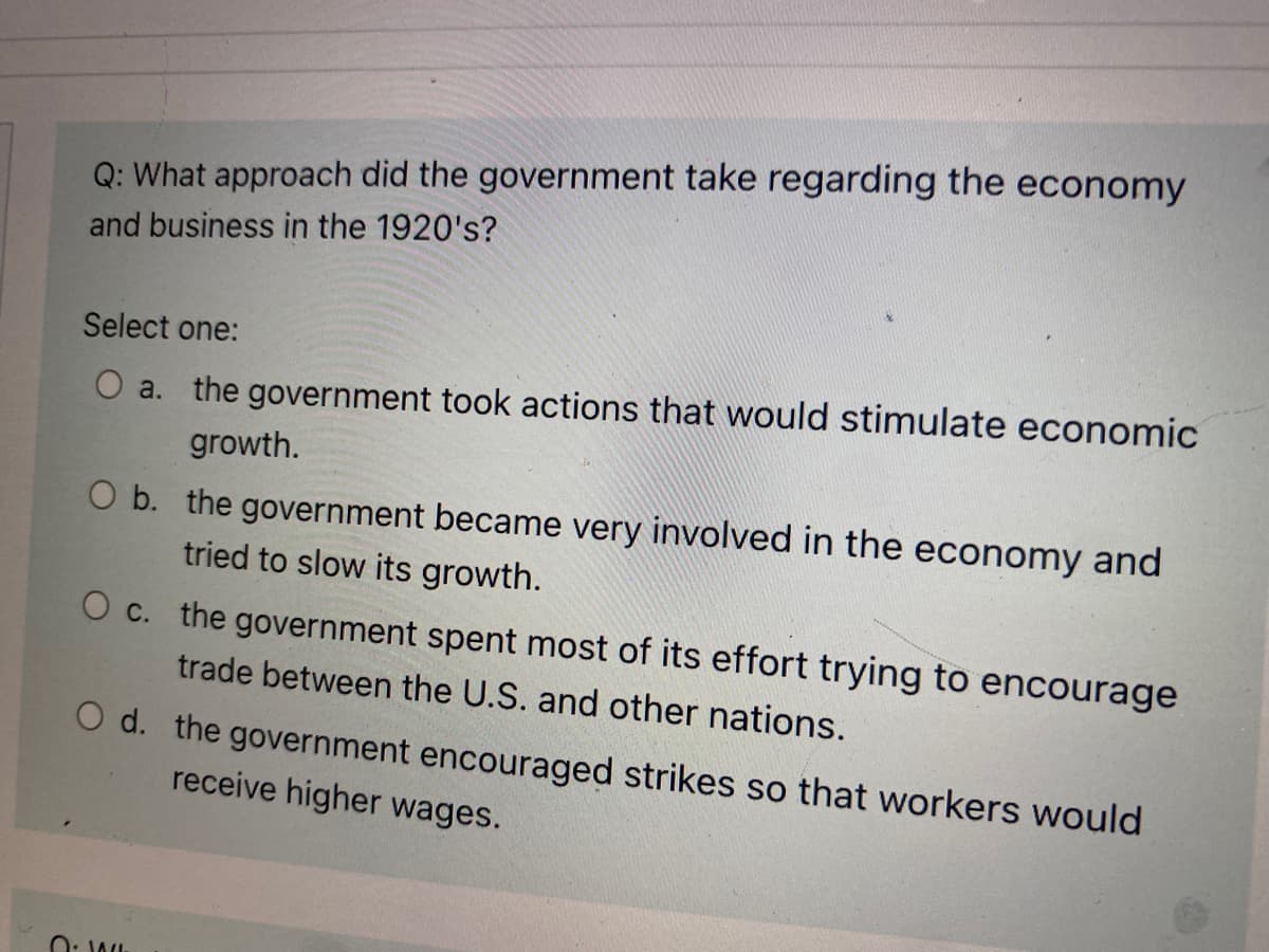 Q: What approach did the government take regarding the economy
and business in the 1920's?
Select one:
O a. the government took actions that would stimulate economic
growth.
O b. the government became very involved in the economy and
tried to slow its growth.
O c. the government spent most of its effort trying to encourage
trade between the U.S. and other nations.
O d. the government encouraged strikes so that workers would
receive higher wages.
