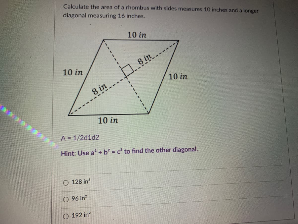 Calculate the area of a rhombus with sides measures 10 inches and a longer
diagonal measuring 16 inches.
10 in
8 in
10 in
10 in
8 in
10 in
A = 1/2d1d2
Hint: Use a? + b' = c to find the other diagonal.
128 in?
O 96 in?
192 in?
