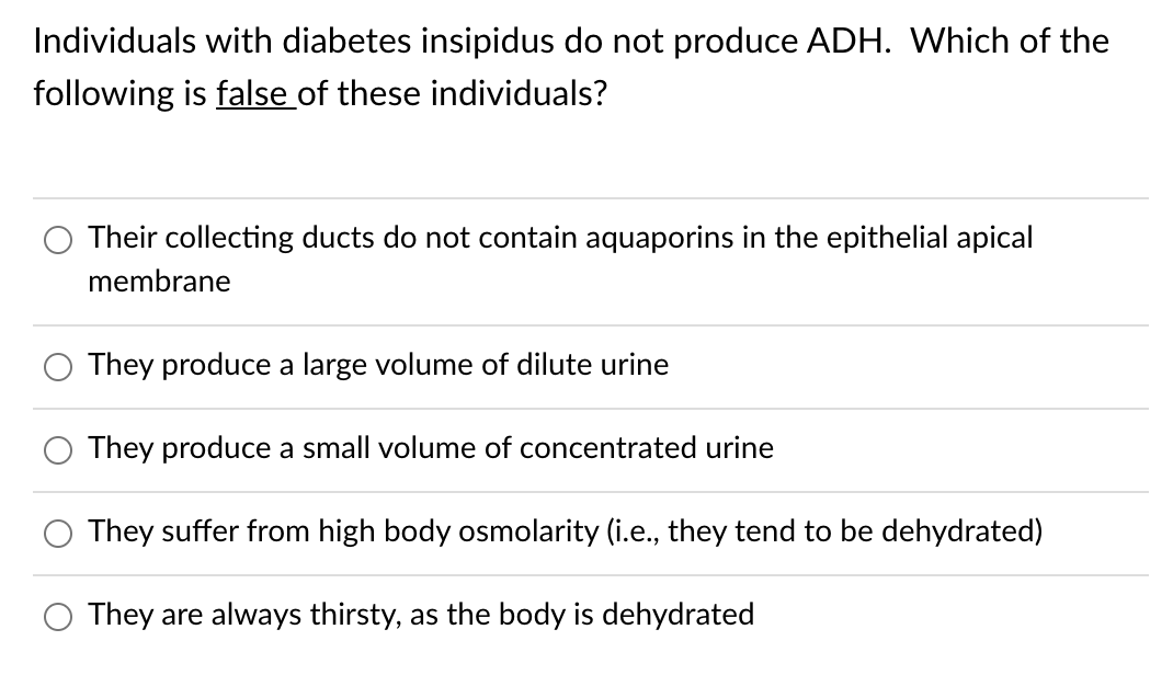 Individuals with diabetes insipidus do not produce ADH. Which of the
following is false of these individuals?
Their collecting ducts do not contain aquaporins in the epithelial apical
membrane
They produce a large volume of dilute urine
They produce a small volume of concentrated urine
They suffer from high body osmolarity (i.e., they tend to be dehydrated)
They are always thirsty, as the body is dehydrated
