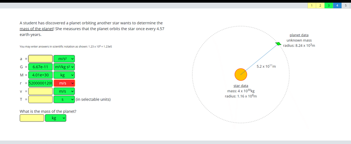 2
4
A student has discovered a planet orbiting another star wants to determine the
mass of the planet! She measures that the planet orbits the star once every 4.57
earth-years.
planet data
unknown mass
You may enter answers in scientific notation as shown: 1.23 x 105 = 1,23e5
radius: 8.24 x 10³m
a =
m/s?
G =
6.67e-11
m3/kg s2 v
5.2 x 1011m
M =
4.01e+30
kg
r
= 52000001200
m/s
star data
mass: 4 x 1030kg
V =
m/s
radius: 1.16 x 10°m
T =
(in selectable units)
What is the mass of the planet?
kg
