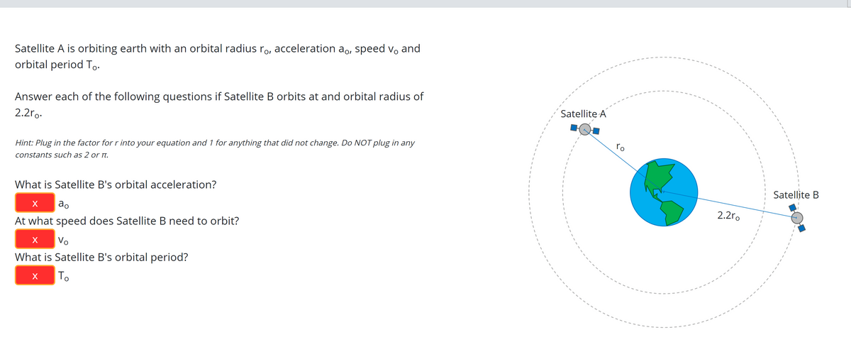 Satellite A is orbiting earth with an orbital radius ro, acceleration ao, speed vo and
orbital period To.
Answer each of the following questions if Satellite B orbits at and orbital radius of
Satellite A
2.2ro.
ro
Hint: Plug in the factor for r into your equation and 1 for anything that did not change. Do NOT plug in any
constants such as 2 or I.
Satellite B
What is Satellite B's orbital acceleration?
2.2ro
ao
At what speed does Satellite B need to orbit?
Vo
What is Satellite B's orbital period?
To
