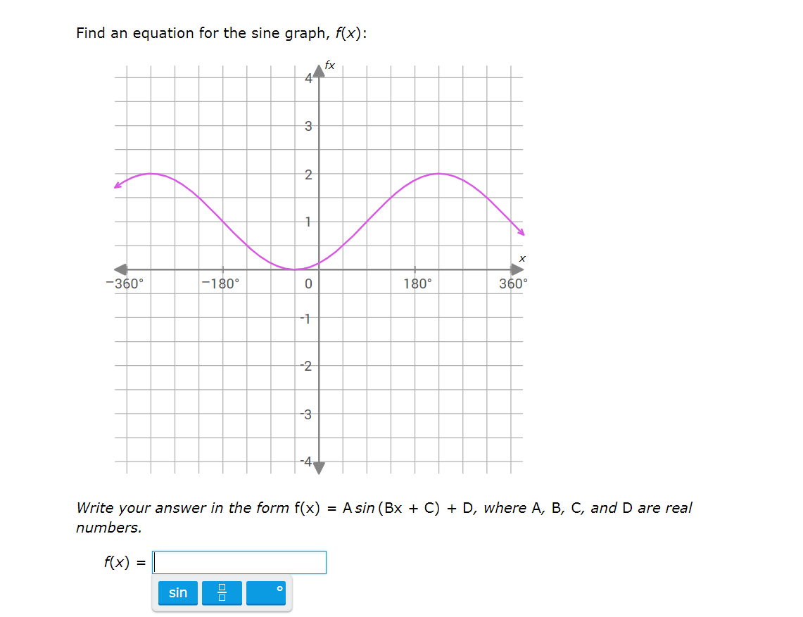 **Find an Equation for the Sine Graph, f(x):**

The goal is to determine the equation of the sine function shown in the graph. The equation should be in the form of:
\[ f(x) = A \sin(Bx + C) + D \]
where \(A\), \(B\), \(C\), and \(D\) are real numbers.

**Graph Description:**
- The graph is plotted on a Cartesian plane with \(x\)-axis ranging from \(-360^\circ\) to \(360^\circ\) and \(y\)-axis ranging from \(-4\) to \(4\). 
- The graph of the sine function is drawn in purple and exhibits one full cycle between \(-360^\circ\) and \(360^\circ\).
- The wave intersects the \(y\)-axis at \(y = 0\) and has its maximum at \(y = 2\) and minimum at \(y = -2\).
- The sine wave starts from \(y = 0\) at \(x = -360^\circ\), reaches the minimum at \(x = -180^\circ\), returns to \(y = 0\) at \(x = 0\), reaches the maximum at \(x = 180^\circ\), and again returns to \(y = 0\) at \(x = 360^\circ\).

**Instructions:**
Write the equation of the sine function in the box provided below the graph. The answer should follow the specified format.

\[ f(x) = \]

Use the provided buttons to insert sine function elements such as \(\sin\), parentheses, and the degree symbol.