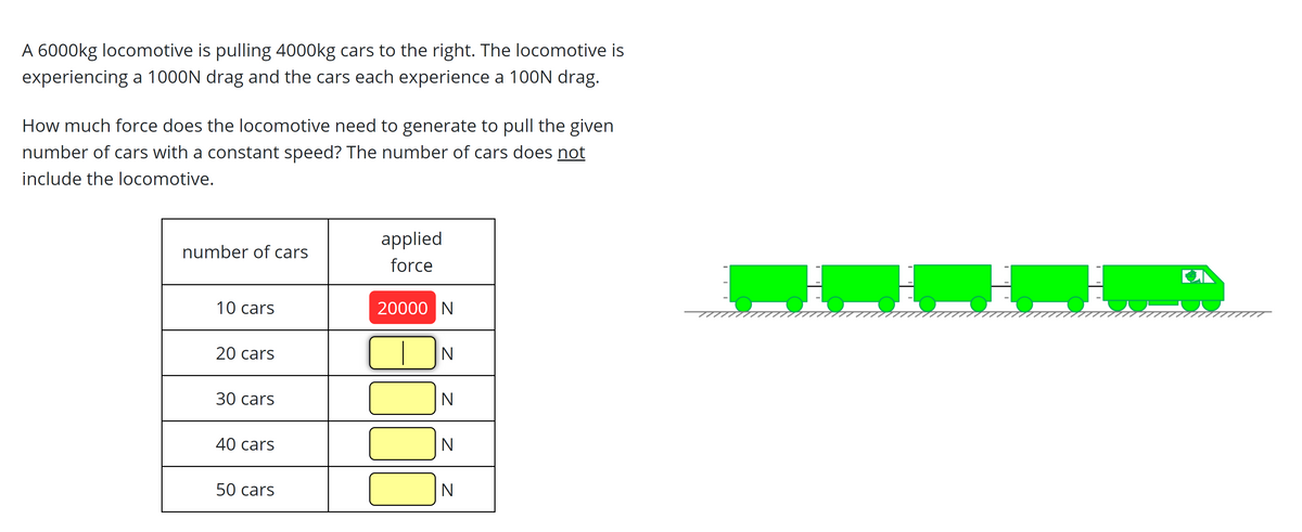 A 6000kg locomotive is pulling 4000kg cars to the right. The locomotive is
experiencing a 1000N drag and the cars each experience a 100N drag.
How much force does the locomotive need to generate to pull the given
number of cars with a constant speed? The number of cars does not
include the locomotive.
applied
number of cars
force
10 cars
20000 N
20 cars
30 cars
N
40 cars
50 cars
