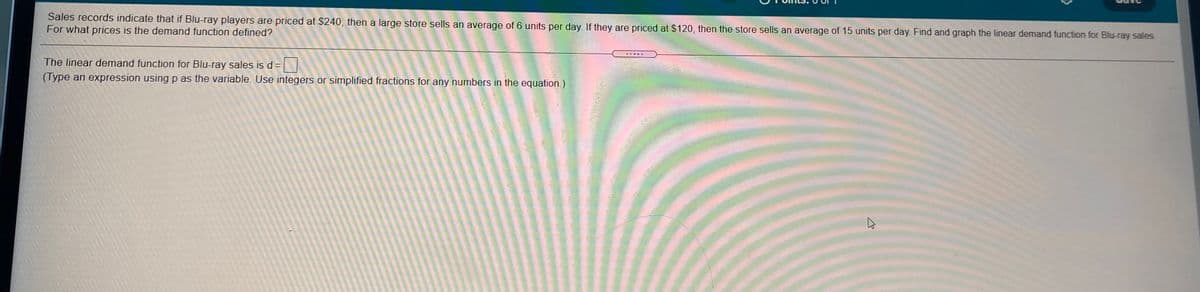 Sales records indicate that if Blu-ray players are priced at $240, then a large store sells an average of 6 units per day. If they are priced at $120, then the store sells an average of 15 units per day. Find and graph the linear demand function for Blu-ray sales.
For what prices is the demand function defined?
The linear demand function for Blu-ray sales is d=
(Type an expression using p as the variable. Use integers or simplified fractions for any numbers in the equation.)
