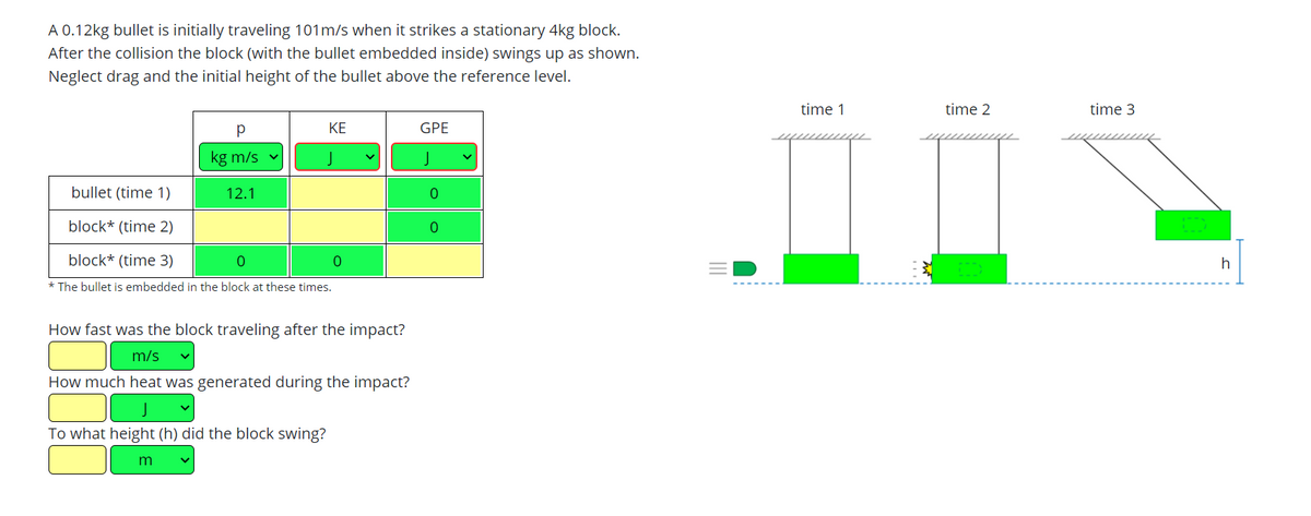 A 0.12kg bullet is initially traveling 101m/s when it strikes a stationary 4kg block.
After the collision the block (with the bullet embedded inside) swings up as shown.
Neglect drag and the initial height of the bullet above the reference level.
time 1
time 2
time 3
KE
GPE
kg m/s
J
J
bullet (time 1)
12.1
block* (time 2)
block* (time 3)
* The bullet is embedded in the block at these times.
How fast was the block traveling after the impact?
m/s
How much heat was generated during the impact?
To what height (h) did the block swing?
