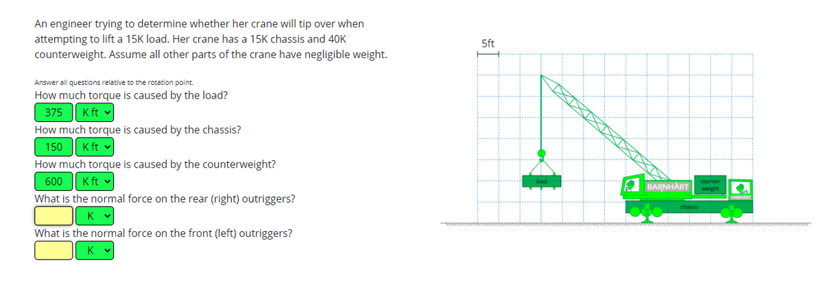 **Crane Stability Analysis**

An engineer is trying to determine whether her crane will tip over when attempting to lift a 15K load. Her crane has a 15K chassis and a 40K counterweight. Assume all other parts of the crane have negligible weight.

*Answer all questions relative to the rotation point:*

**1. How much torque is caused by the load?**
- **Torque by the Load:** 375 K ft

**2. How much torque is caused by the chassis?**
- **Torque by the Chassis:** 150 K ft

**3. How much torque is caused by the counterweight?**
- **Torque by the Counterweight:** 600 K ft

**4. What is the normal force on the rear (right) outriggers?**
- **Normal Force on Rear (Right) Outriggers:** (Value to be entered)

**5. What is the normal force on the front (left) outriggers?**
- **Normal Force on Front (Left) Outriggers:** (Value to be entered)

**Diagram Explanation:**

The diagram on the right illustrates a crane in operation, showing the various components and forces involved:

- **Crane Components:**
  - **Load:** Positioned at the far left, hanging from the crane's arm.
  - **Chassis:** Marked as “Barnhart” in the middle of the crane structure.
  - **Counterweight:** Located on the right end of the crane, opposite to where the load is hanging.

- **Dimensions:**
  - The crane arm extends horizontally with the load suspended from it.
  - A vertical measurement of 5 ft is marked between the load and the point where it’s attached to the crane's arm.

- **Outriggers:**
  - Indicated in green on both the front (left) and rear (right) ends of the crane.
  - The calculation of the forces on these outriggers is crucial for determining the stability and to prevent tipping.

This analysis helps ensure safe lifting practices by calculating the moments and ensuring the crane remains stable during operation.