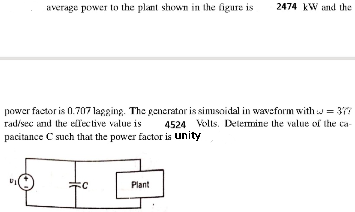 average power to the plant shown in the figure is
2474 kW and the
power factor is 0.707 lagging. The generator is sinusoidal in waveform with w = 377
4524 Volts. Determine the value of the ca-
rad/sec and the effective value is
pacitance C such that the power factor is unity
Plant
