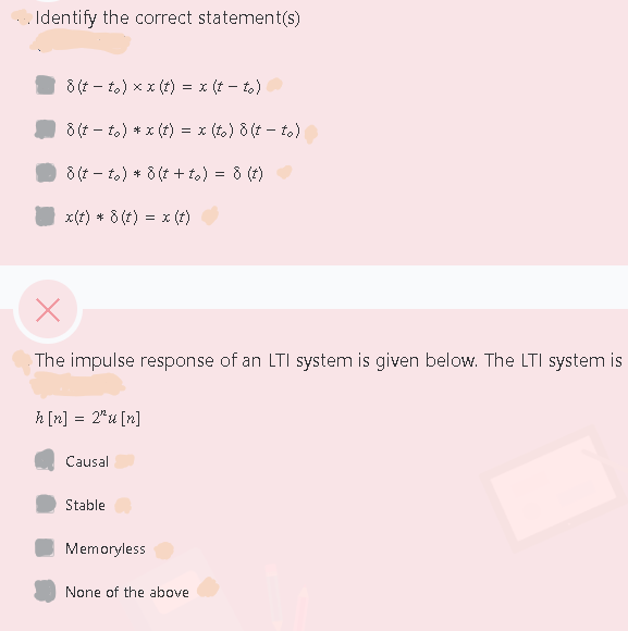 Identify the correct statement(s)
8 (t - t.) x x (t) = x (t – to)
8 (t - to) * x (t)
= x (to) 8 (t – to)
8 (t – to) * 8 (t + to) = 8 (t)
x(t) * 8 (t) = x (t)
The impulse response of an LTI system is given below. The LTI system is
h [n] = 2*u [n]
Causal
Stable
Memoryless
None of the above
