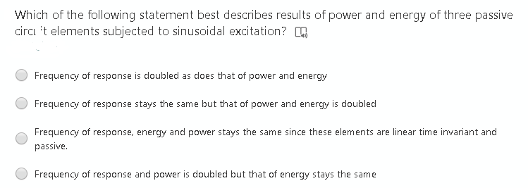 Which of the following statement best describes results of power and energy of three passive
circı it elements subjected to sinusoidal excitation? 6
Frequency of response is doubled as does that of power and energy
Frequency of response stays the same but that of power and energy is doubled
Frequency of response, energy and power stays the same since these elements are linear time invariant and
passive.
Frequency of response and power is doubled but that of energy stays the same
