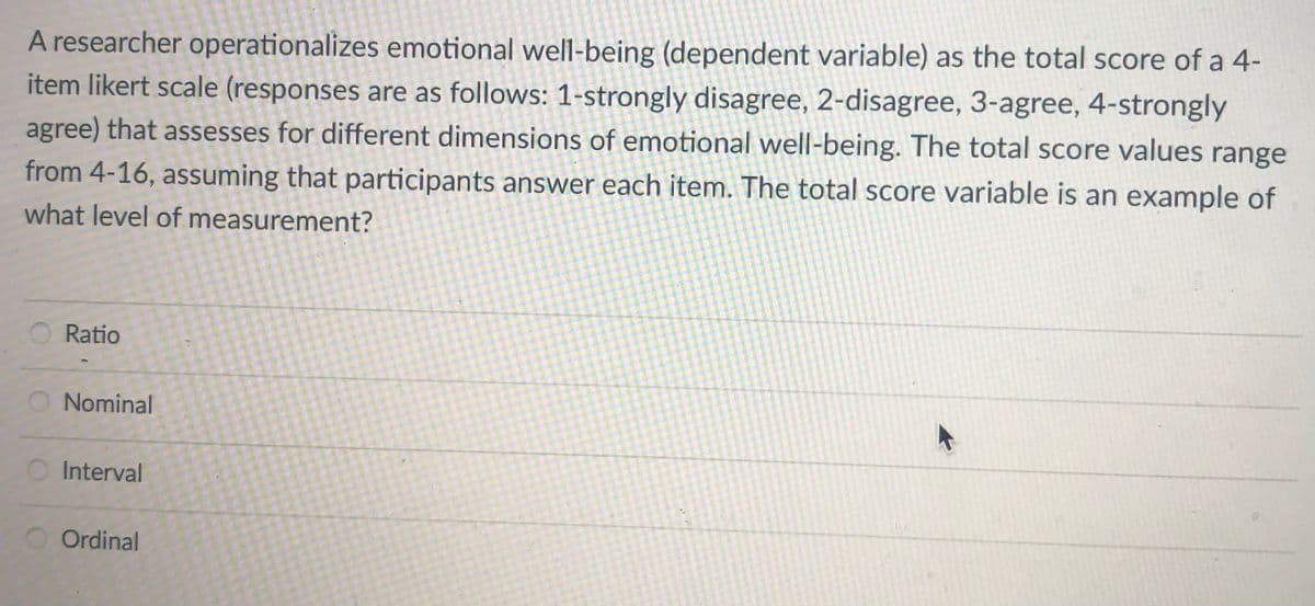 A researcher operationalizes emotional well-being (dependent variable) as the total score of a 4-
item likert scale (responses are as follows: 1-strongly disagree, 2-disagree, 3-agree, 4-strongly
agree) that assesses for different dimensions of emotional well-being. The total score values
range
from 4-16, assuming that participants answer each item. The total score variable is an example of
what level of measurement?
Ratio
Nominal
Interval
Ordinal
