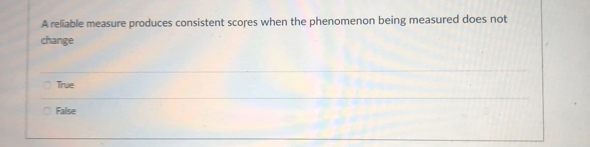 A reliable measure produces consistent scores when the phenomenon being measured does not
change
O True
OFalse
