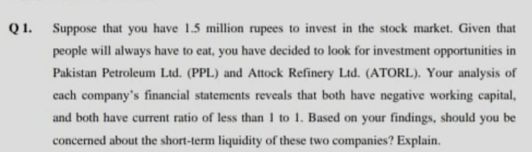 Q 1.
Suppose that you have 1.5 million rupees to invest in the stock market. Given that
people will always have to eat, you have decided to look for investment opportunities in
Pakistan Petroleum Ltd. (PPL) and Attock Refinery Ltd. (ATORL). Your analysis of
cach company's financial statements reveals that both have negative working capital,
and both have current ratio of less than I to 1. Based on your findings, should
you
be
concerned about the short-term liquidity of these two companies? Explain.
