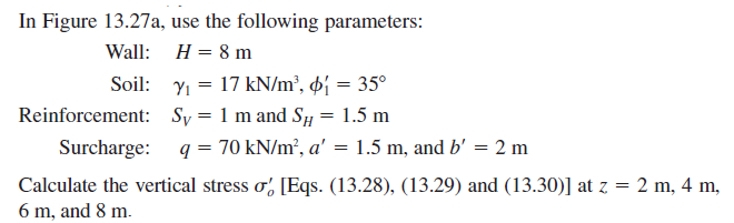 In Figure 13.27a, use the following parameters:
Wall: H = 8 m
Soil: Y1 = 17 kN/m², þj = 35°
Reinforcement: Sy = 1 m and Sy = 1.5 m
Surcharge: q = 70 kN/m², a' = 1.5 m, and b' = 2 m
Calculate the vertical stress o, [Eqs. (13.28), (13.29) and (13.30)] at z = 2 m, 4 m,
6 m, and 8 m.
