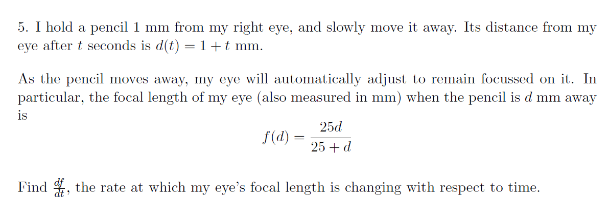 5. I hold a pencil 1 mm from my right eye, and slowly move it away. Its distance from my
eye after t seconds is d(t) = 1+t mm.
As the pencil moves away, my eye will automatically adjust to remain focussed on it. In
particular, the focal length of my eye (also measured in mm) when the pencil is d mm away
is
25d
f(d) =
25 + d
Find , the rate at which my eye's focal length is changing with respect to time.
