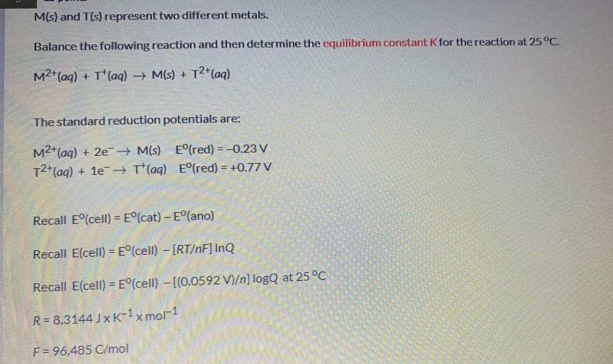 M(s) and T(s) represent two different metals.
Balance the following reaction and then determine the equilibrium constant Kfor the reaction at 25 °C.
M2*(aq) + T*(ag) M(s) + T2+(aq)
The standard reduction potentials are:
M2 (aq) + 2e → M(s) E°(red) = -0.23 V
M²+
T2(aq) + 1e T (aq) E°(red) = +0.77 V
Recall E (cell) = E°(cat) - E°(ano)
Recall E(cell) = E°(cell) -[RT/nF] InQ
Recall E(cell) = E°(cell) - [(0.0592 V)/n] logQ at 25 °C
R= 8.3144 Jx K-1xmol-1
F-96,485 C/mal
