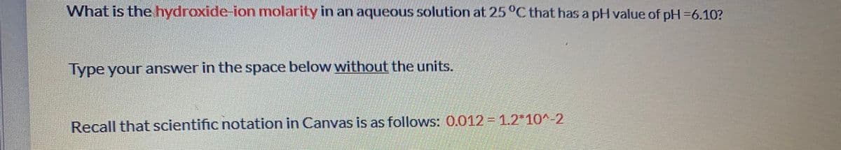 What is the hydroxide-ion molarity in an aqueous solution at 25 °C that has a pH value of pH =6.10?
Type your answer in the space below without the units.
Recall that scientific notation in Canvas is as follows: 0.012 1.2*10^-2
