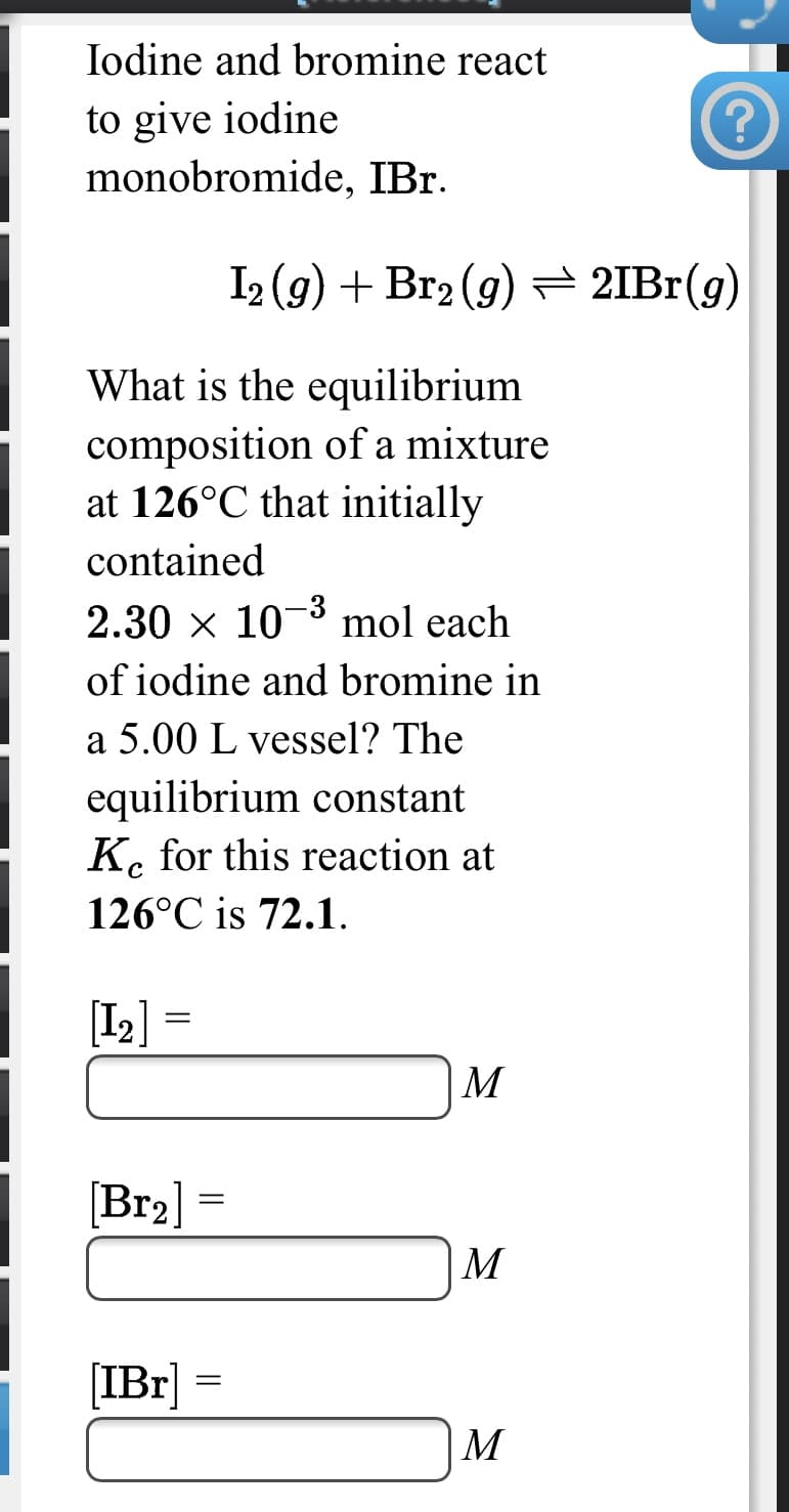 Iodine and bromine react
to give iodine
monobromide, IBr.
I2 (g) + Br2 (g)= 2IBr(g)
What is the equilibrium
composition of a mixture
at 126°C that initially
contained
2.30 x 103 mol each
of iodine and bromine in
a 5.00 L vessel? The
equilibrium constant
K. for this reaction at
126°C is 72.1.
[I2] =
M
[Br2]
М
[IBr]
M
