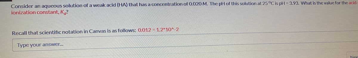 Consider an aqueous solution of a weak acid (HA) that has a concentration of 0.020 M. The pH of this solution at 25°C is pH 3.93. What is the value for the acid-
ionization constant, K?
Recall that scientific notation in Canvas is as follows: 0.012 =1.2 10-2
Type your answer...
Nex
